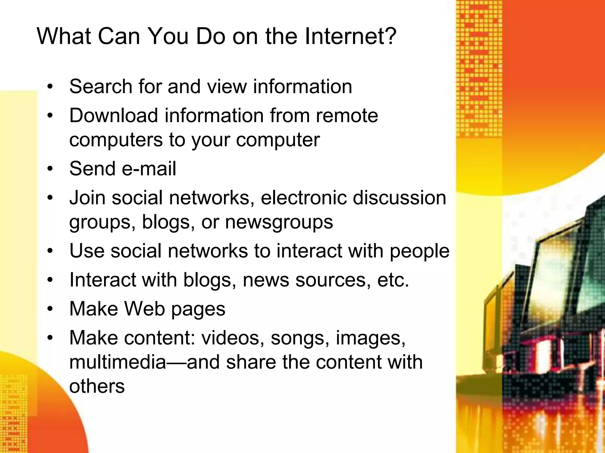 What Can You Do on the Internet?
• Search for and view information
• Download information from remote
computers to your computer
• Send e-mail
• Join social networks, electronic discussion
groups, blogs, or newsgroups
• Use social networks to interact with people
• Interact with blogs, news sources, etc.
• Make Web pages
• Make content: videos, songs, images,
multimedia—and share the content with
others
 