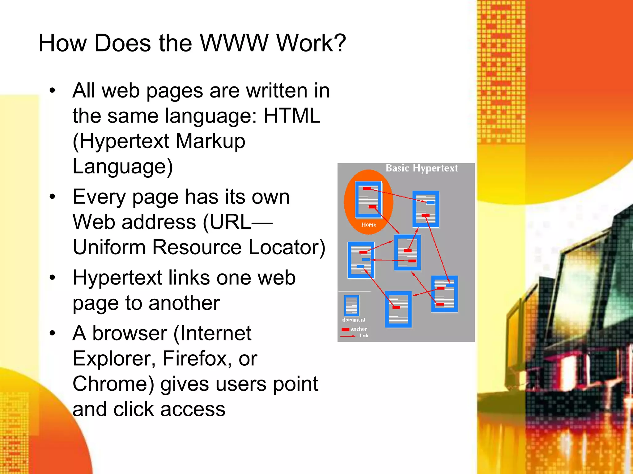 How Does the WWW Work?
• All web pages are written in
the same language: HTML
(Hypertext Markup
Language)
• Every page has its own
Web address (URL—
Uniform Resource Locator)
• Hypertext links one web
page to another
• A browser (Internet
Explorer, Firefox, or
Chrome) gives users point
and click access
 
