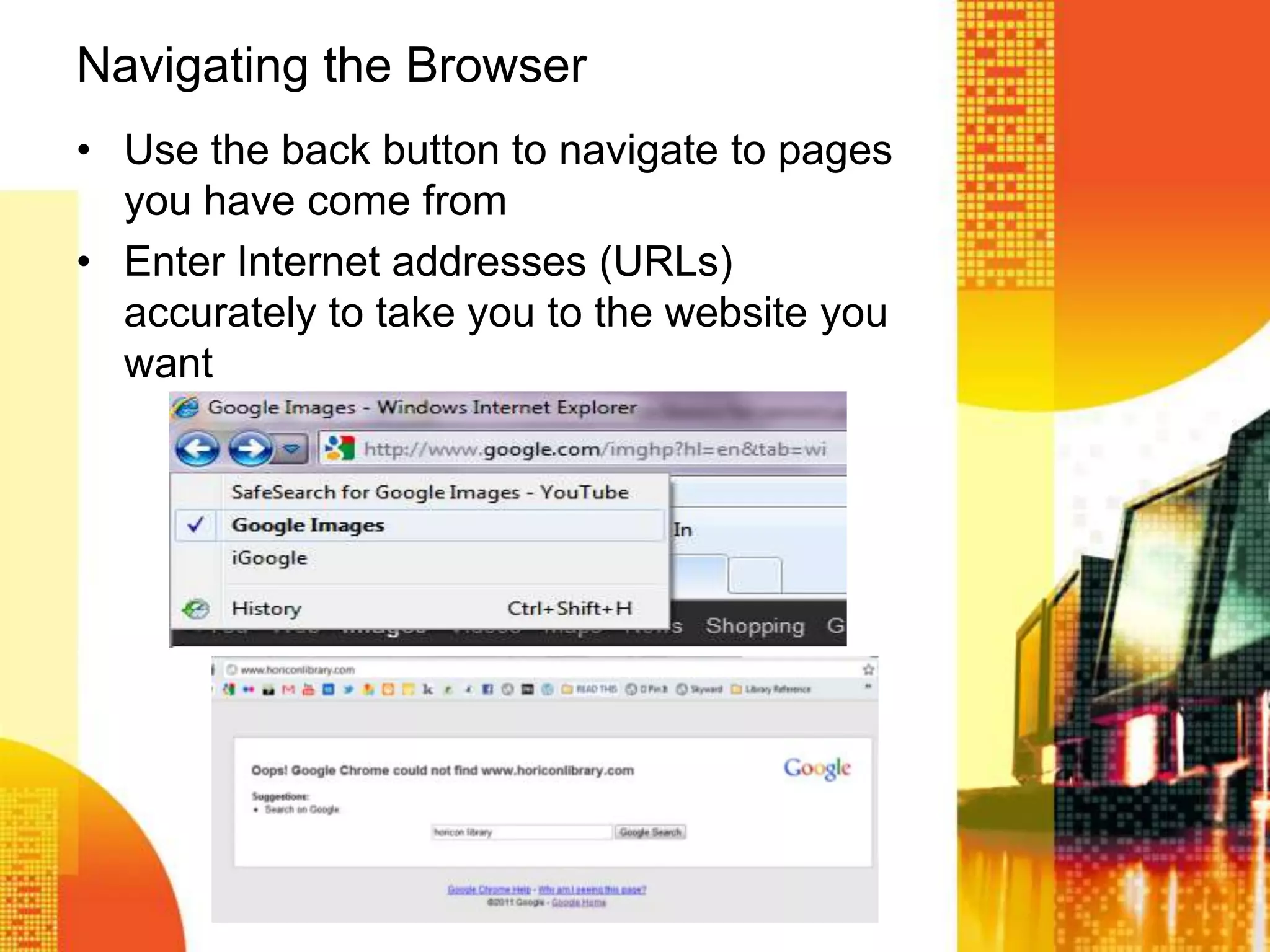 Navigating the Browser
• Use the back button to navigate to pages
you have come from
• Enter Internet addresses (URLs)
accurately to take you to the website you
want
 