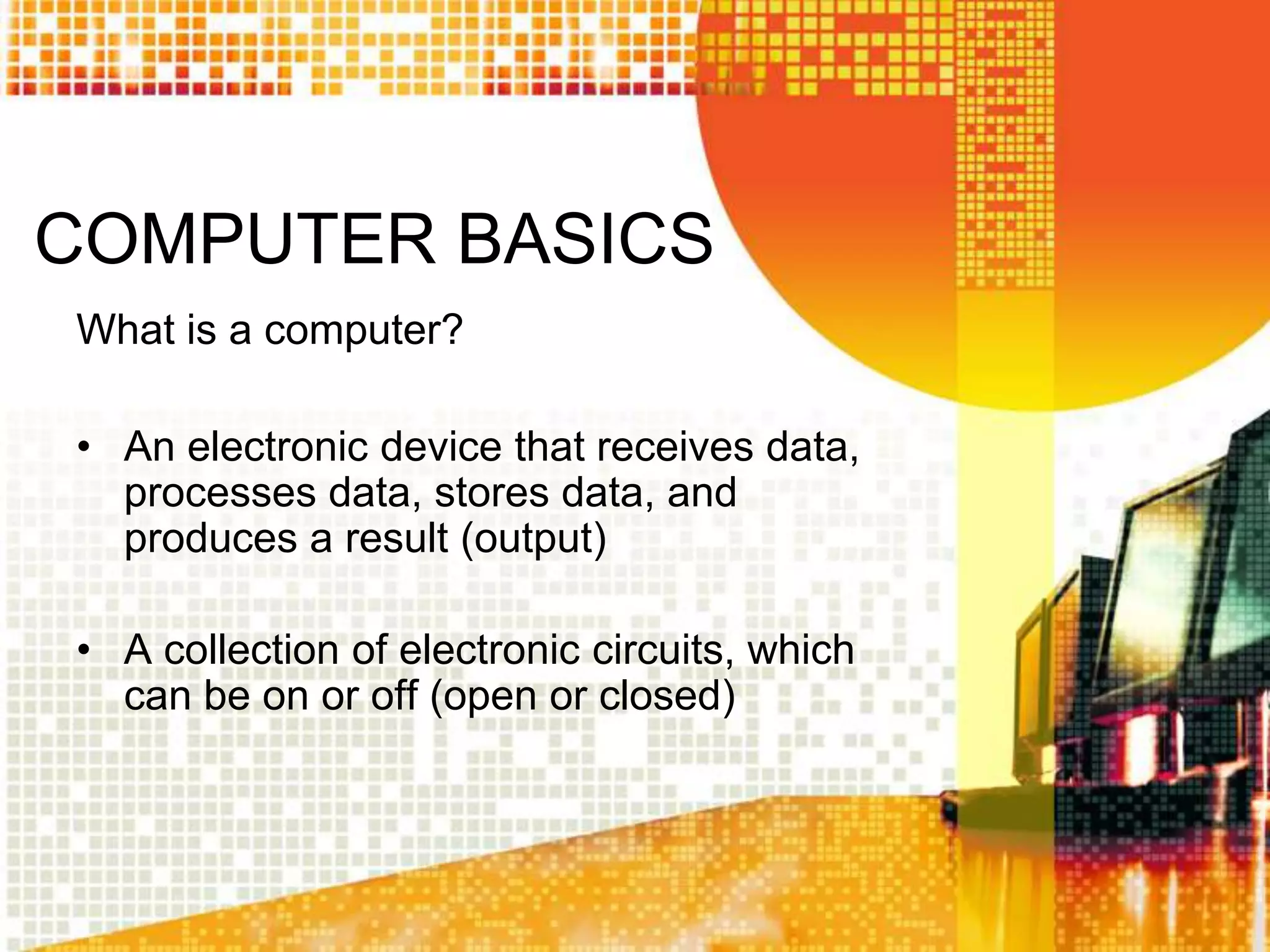 COMPUTER BASICS
What is a computer?
• An electronic device that receives data,
processes data, stores data, and
produces a result (output)
• A collection of electronic circuits, which
can be on or off (open or closed)
 