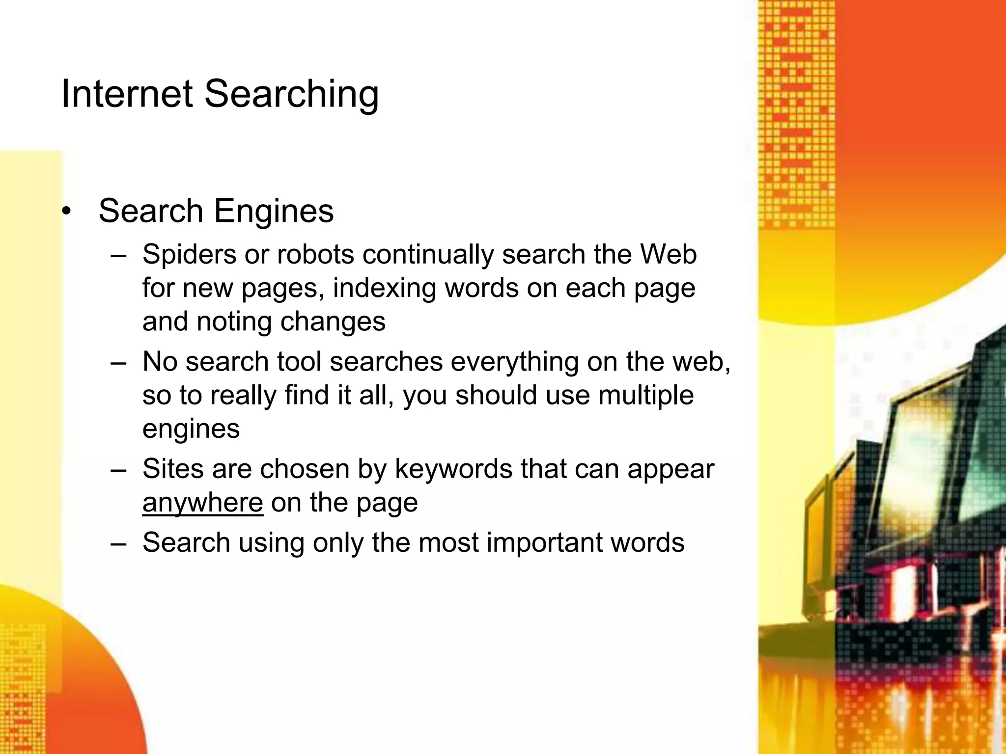 Internet Searching
• Search Engines
– Spiders or robots continually search the Web
for new pages, indexing words on each page
and noting changes
– No search tool searches everything on the web,
so to really find it all, you should use multiple
engines
– Sites are chosen by keywords that can appear
anywhere on the page
– Search using only the most important words
 