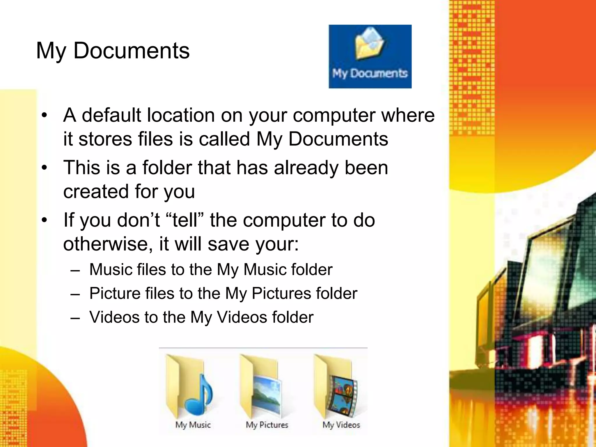 My Documents
• A default location on your computer where
it stores files is called My Documents
• This is a folder that has already been
created for you
• If you don’t ―tell‖ the computer to do
otherwise, it will save your:
– Music files to the My Music folder
– Picture files to the My Pictures folder
– Videos to the My Videos folder
 