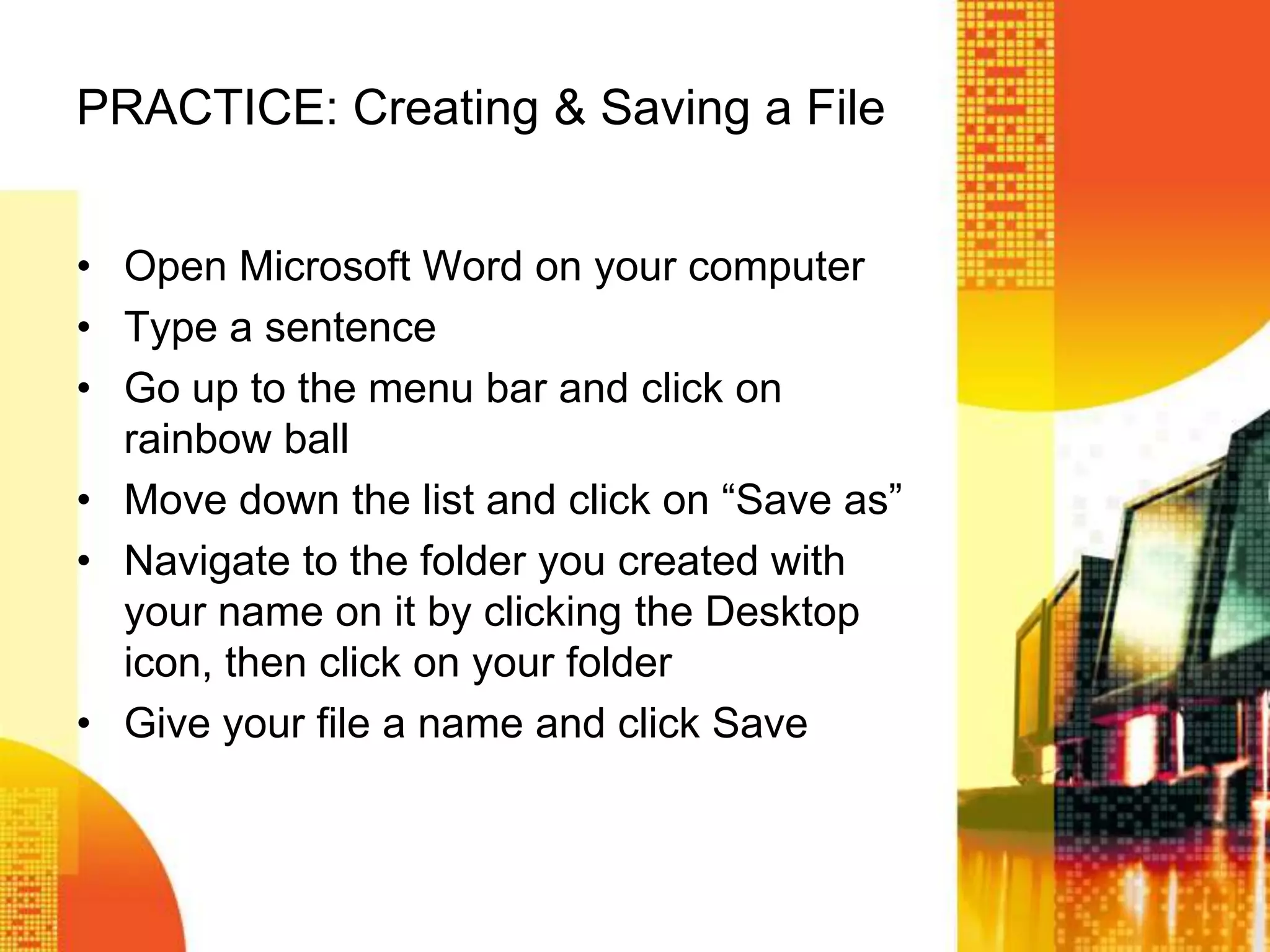 PRACTICE: Creating & Saving a File
• Open Microsoft Word on your computer
• Type a sentence
• Go up to the menu bar and click on
rainbow ball
• Move down the list and click on ―Save as‖
• Navigate to the folder you created with
your name on it by clicking the Desktop
icon, then click on your folder
• Give your file a name and click Save
 