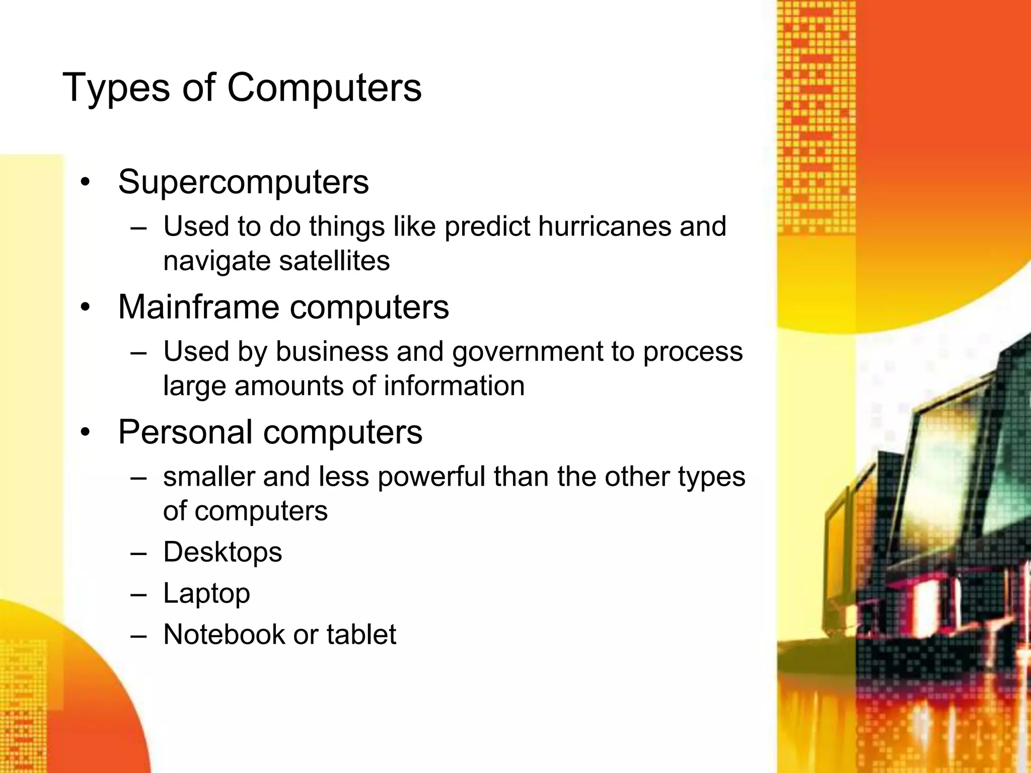 Types of Computers
• Supercomputers
– Used to do things like predict hurricanes and
navigate satellites
• Mainframe computers
– Used by business and government to process
large amounts of information
• Personal computers
– smaller and less powerful than the other types
of computers
– Desktops
– Laptop
– Notebook or tablet
 