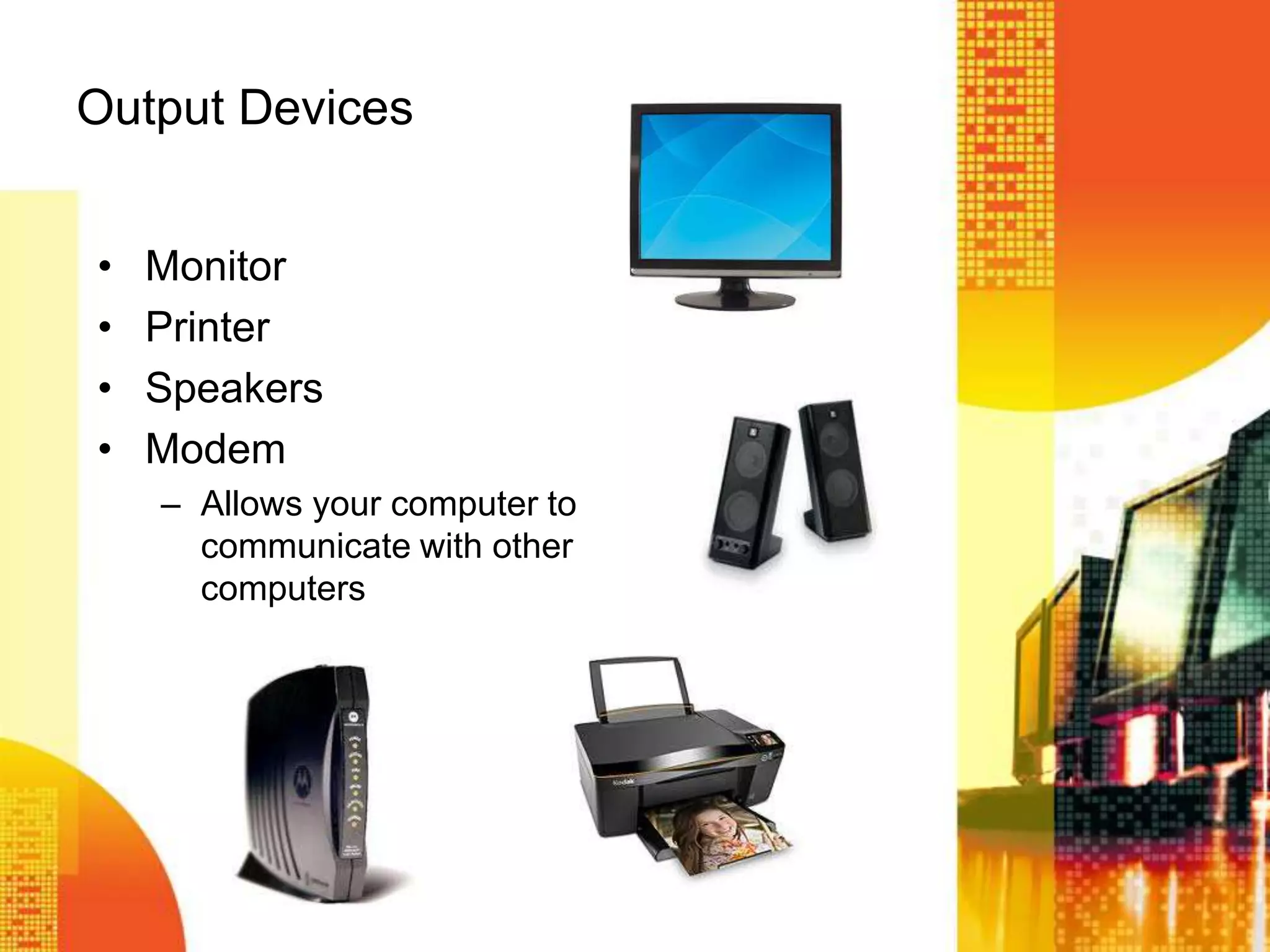 Output Devices
• Monitor
• Printer
• Speakers
• Modem
– Allows your computer to
communicate with other
computers
 