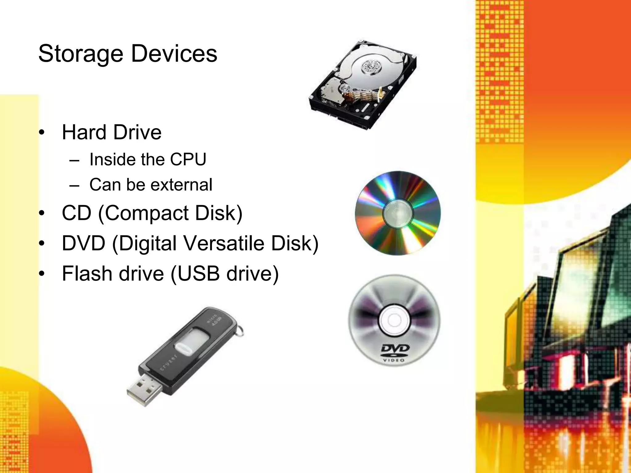 Storage Devices
• Hard Drive
– Inside the CPU
– Can be external
• CD (Compact Disk)
• DVD (Digital Versatile Disk)
• Flash drive (USB drive)
 