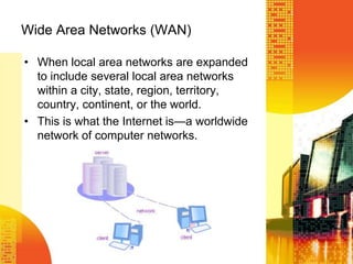 Wide Area Networks (WAN)
• When local area networks are expanded
to include several local area networks
within a city, state, region, territory,
country, continent, or the world.
• This is what the Internet is—a worldwide
network of computer networks.
 