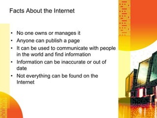 Facts About the Internet
• No one owns or manages it
• Anyone can publish a page
• It can be used to communicate with people
in the world and find information
• Information can be inaccurate or out of
date
• Not everything can be found on the
Internet
 
