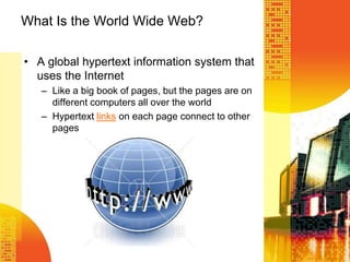 What Is the World Wide Web?
• A global hypertext information system that
uses the Internet
– Like a big book of pages, but the pages are on
different computers all over the world
– Hypertext links on each page connect to other
pages
 