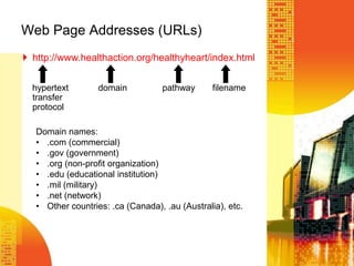 Web Page Addresses (URLs)
 http://www.healthaction.org/healthyheart/index.html
hypertext domain pathway filename
transfer
protocol
Domain names:
• .com (commercial)
• .gov (government)
• .org (non-profit organization)
• .edu (educational institution)
• .mil (military)
• .net (network)
• Other countries: .ca (Canada), .au (Australia), etc.
 