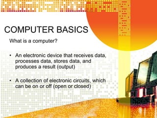 COMPUTER BASICS
What is a computer?
• An electronic device that receives data,
processes data, stores data, and
produces a result (output)
• A collection of electronic circuits, which
can be on or off (open or closed)
 