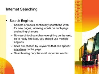 Internet Searching
• Search Engines
– Spiders or robots continually search the Web
for new pages, indexing words on each page
and noting changes
– No search tool searches everything on the web,
so to really find it all, you should use multiple
engines
– Sites are chosen by keywords that can appear
anywhere on the page
– Search using only the most important words
 