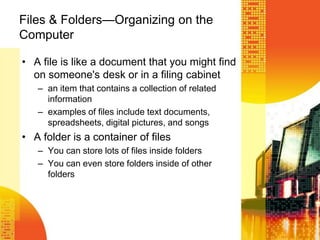 Files & Folders—Organizing on the
Computer
• A file is like a document that you might find
on someone's desk or in a filing cabinet
– an item that contains a collection of related
information
– examples of files include text documents,
spreadsheets, digital pictures, and songs
• A folder is a container of files
– You can store lots of files inside folders
– You can even store folders inside of other
folders
 