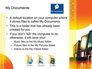 My Documents
• A default location on your computer where
it stores files is called My Documents
• This is a folder that has already been
created for you
• If you don’t ―tell‖ the computer to do
otherwise, it will save your:
– Music files to the My Music folder
– Picture files to the My Pictures folder
– Videos to the My Videos folder
 