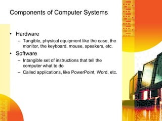 Components of Computer Systems
• Hardware
– Tangible, physical equipment like the case, the
monitor, the keyboard, mouse, speakers, etc.
• Software
– Intangible set of instructions that tell the
computer what to do
– Called applications, like PowerPoint, Word, etc.
 