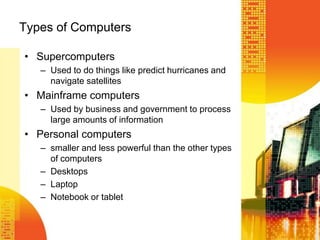 Types of Computers
• Supercomputers
– Used to do things like predict hurricanes and
navigate satellites
• Mainframe computers
– Used by business and government to process
large amounts of information
• Personal computers
– smaller and less powerful than the other types
of computers
– Desktops
– Laptop
– Notebook or tablet
 