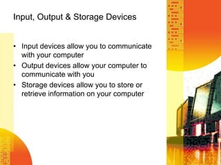 Input, Output & Storage Devices
• Input devices allow you to communicate
with your computer
• Output devices allow your computer to
communicate with you
• Storage devices allow you to store or
retrieve information on your computer
 