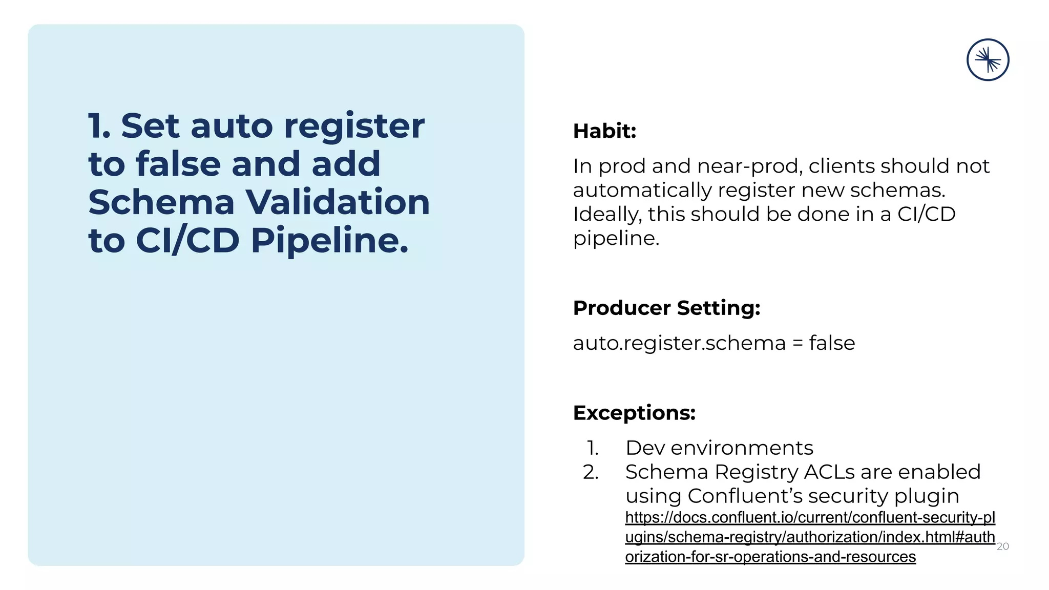 1. Set auto register
to false and add
Schema Validation
to CI/CD Pipeline.
20
Habit:
In prod and near-prod, clients should not
automatically register new schemas.
Ideally, this should be done in a CI/CD
pipeline.
Producer Setting:
auto.register.schema = false
Exceptions:
1. Dev environments
2. Schema Registry ACLs are enabled
using Conﬂuent’s security plugin
https://docs.confluent.io/current/confluent-security-pl
ugins/schema-registry/authorization/index.html#auth
orization-for-sr-operations-and-resources
 