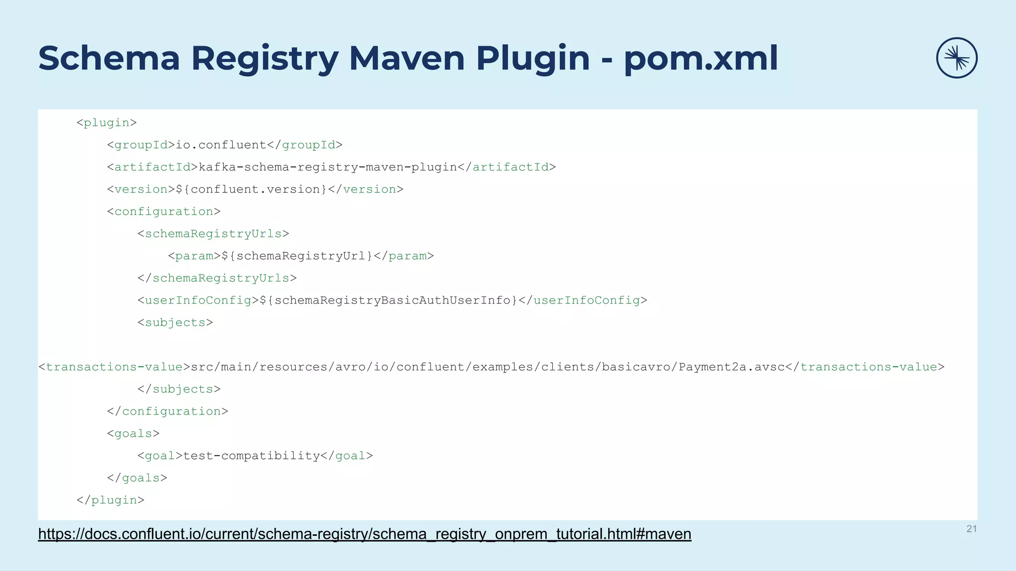 21
Schema Registry Maven Plugin - pom.xml
<plugin>
<groupId>io.confluent</groupId>
<artifactId>kafka-schema-registry-maven-plugin</artifactId>
<version>${confluent.version}</version>
<configuration>
<schemaRegistryUrls>
<param>${schemaRegistryUrl}</param>
</schemaRegistryUrls>
<userInfoConfig>${schemaRegistryBasicAuthUserInfo}</userInfoConfig>
<subjects>
<transactions-value>src/main/resources/avro/io/confluent/examples/clients/basicavro/Payment2a.avsc</transactions-value>
</subjects>
</configuration>
<goals>
<goal>test-compatibility</goal>
</goals>
</plugin>
https://docs.confluent.io/current/schema-registry/schema_registry_onprem_tutorial.html#maven
 