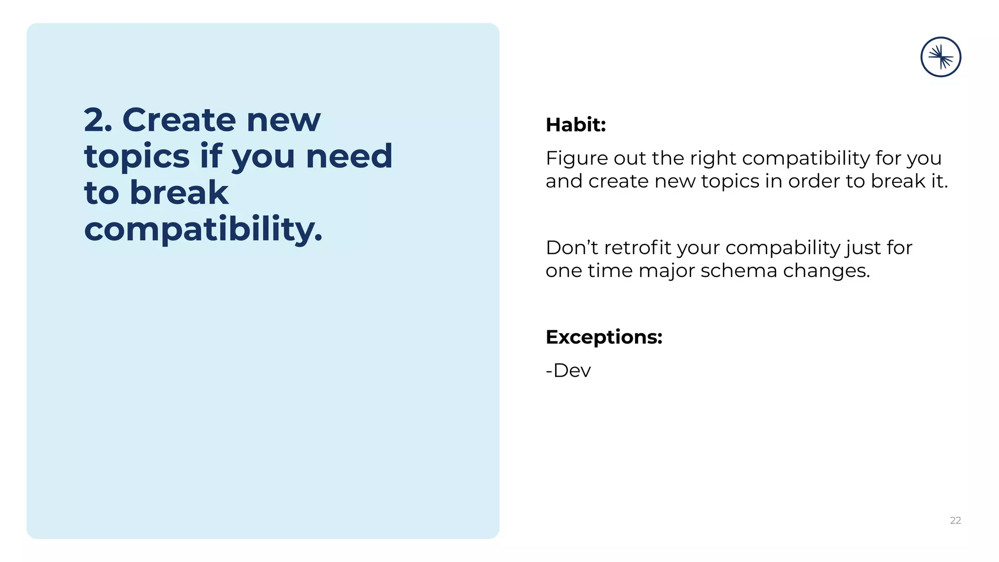 2. Create new
topics if you need
to break
compatibility.
Habit:
Figure out the right compatibility for you
and create new topics in order to break it.
Don’t retroﬁt your compability just for
one time major schema changes.
Exceptions:
-Dev
22
 
