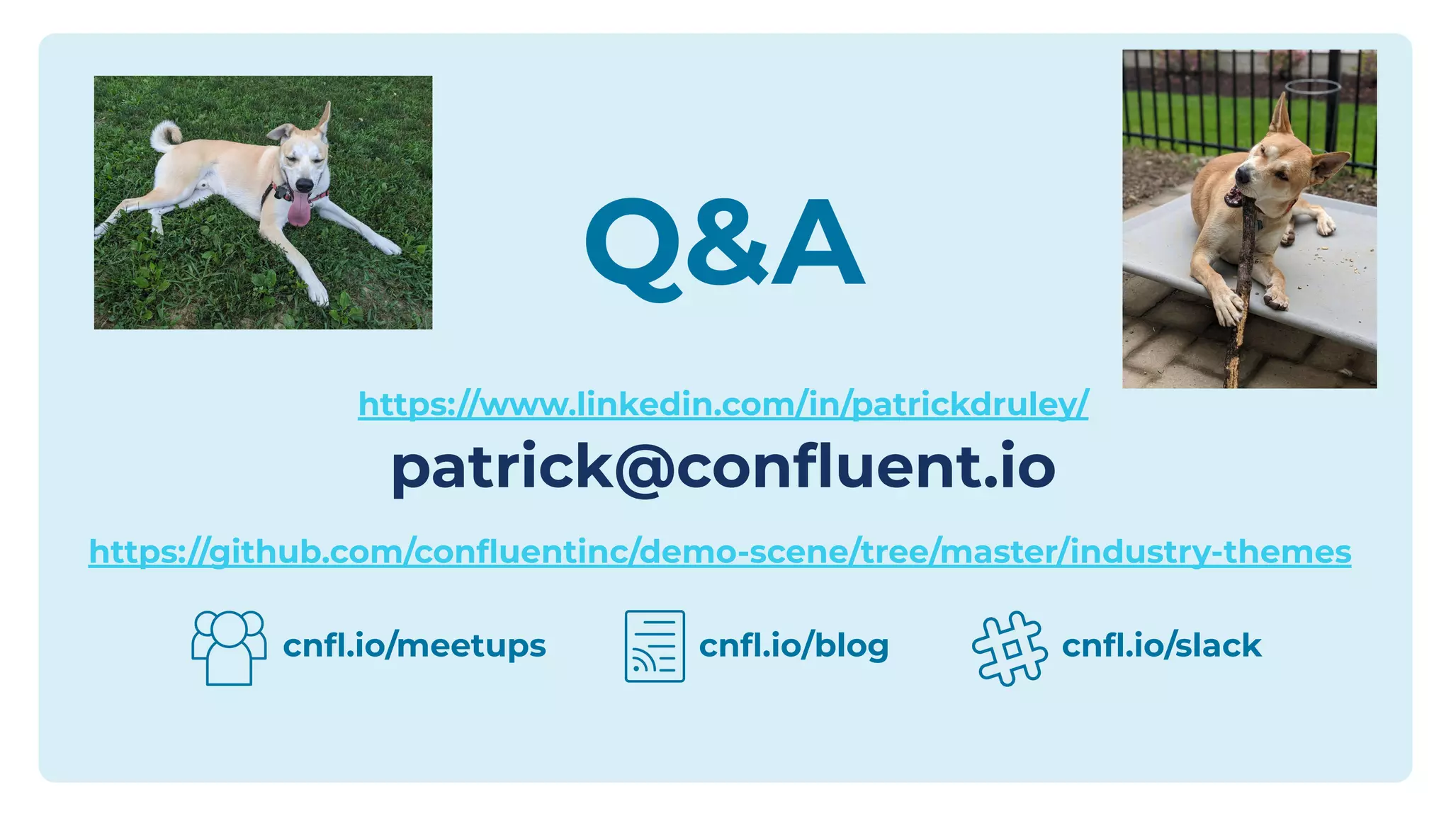 Q&A
https://www.linkedin.com/in/patrickdruley/
patrick@conﬂuent.io
cnﬂ.io/meetups cnﬂ.io/slackcnﬂ.io/blog
https://github.com/conﬂuentinc/demo-scene/tree/master/industry-themes
 