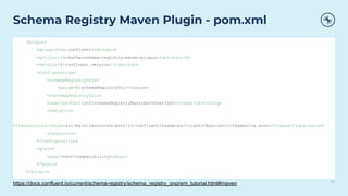 21
Schema Registry Maven Plugin - pom.xml
<plugin>
<groupId>io.confluent</groupId>
<artifactId>kafka-schema-registry-maven-plugin</artifactId>
<version>${confluent.version}</version>
<configuration>
<schemaRegistryUrls>
<param>${schemaRegistryUrl}</param>
</schemaRegistryUrls>
<userInfoConfig>${schemaRegistryBasicAuthUserInfo}</userInfoConfig>
<subjects>
<transactions-value>src/main/resources/avro/io/confluent/examples/clients/basicavro/Payment2a.avsc</transactions-value>
</subjects>
</configuration>
<goals>
<goal>test-compatibility</goal>
</goals>
</plugin>
https://docs.confluent.io/current/schema-registry/schema_registry_onprem_tutorial.html#maven
 