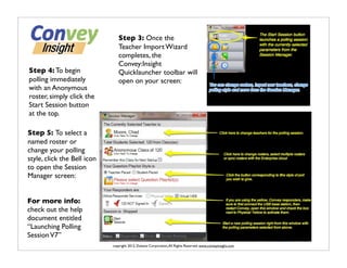 Step 3: Once the
                                Teacher Import Wizard
                                completes, the
                                Convey:Insight
Step 4: To begin                Quicklauncher toolbar will
polling immediately             open on your screen:
with an Anonymous
roster, simply click the
Start Session button
at the top.

Step 5: To select a
named roster or
change your polling
style, click the Bell icon
to open the Session
Manager screen:


For more info:
check out the help
document entitled
“Launching Polling
Session V7”
                             copyright 2012, Dukane Corporation, All Rights Reserved. www.conveyinsight.com
 