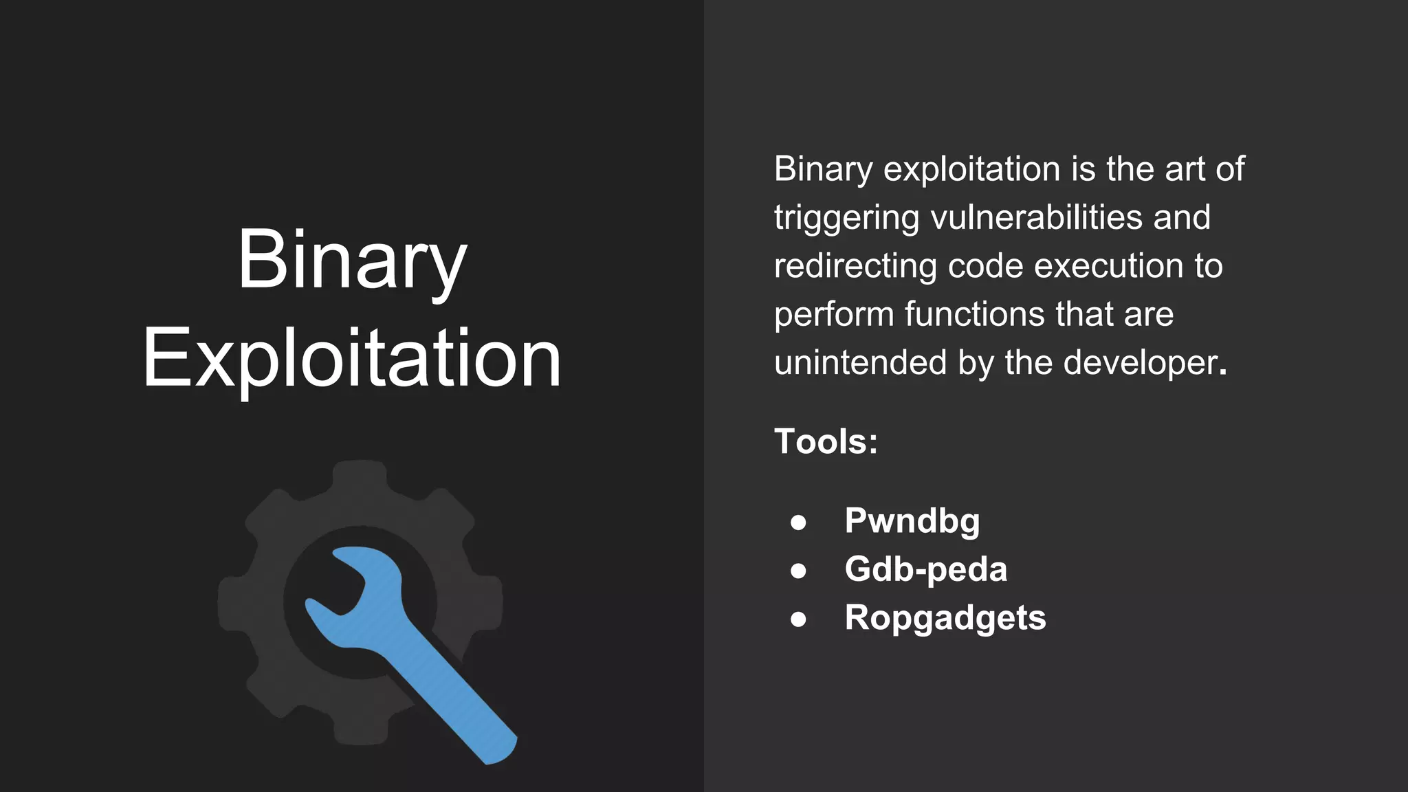 Binary
Exploitation
Binary exploitation is the art of
triggering vulnerabilities and
redirecting code execution to
perform functions that are
unintended by the developer.
Tools:
● Pwndbg
● Gdb-peda
● Ropgadgets
 