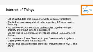Internet of Things
• Lot of useful data that is going to waste within organizations
• The task of processing a lot of data, especially IoT data, sounds
daunting
• You can connect various Azure technologies together to ingest,
predict, and output data to a dashboard
• Use IoT Hub to log millions of events per second from connected
devices
• You can create Power BI output to your Stream Analytics job and
create powerful and live dashboards
• The IoT Hub speaks multiple protocols, including HTTP, MQTT, and
AMPQ
 