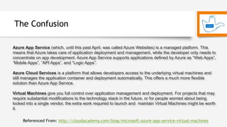 The Confusion
Azure App Service (which, until this past April, was called Azure Websites) is a managed platform. This
means that Azure takes care of application deployment and management, while the developer only needs to
concentrate on app development. Azure App Service supports applications defined by Azure as “Web Apps”,
“Mobile Apps”, “API Apps”, and “Logic Apps”.
Azure Cloud Services is a platform that allows developers access to the underlying virtual machines and
still manages the application container and deployment automatically. This offers a much more flexible
solution than Azure App Service.
Virtual Machines give you full control over application management and deployment. For projects that may
require substantial modifications to the technology stack in the future, or for people worried about being
locked into a single vendor, the extra work required to launch and maintain Virtual Machines might be worth
it.
Referenced From: http://cloudacademy.com/blog/microsoft-azure-app-service-virtual-machines
 