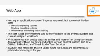 Web App
• Hosting an application yourself imposes very real, but somewhat hidden,
costs
• Manually deploying updates
• Patching operating systems
• Performance monitoring and scalability
• The cost is not overwhelming and is likely hidden in the overall budgets and
current assigned workloads
• With Azure you can deploy updates earlier and more often using continuous
deployment with on-premises and online version control systems like TFS,
GitHub, BitBucket, and Visual Studio Team Services
• In Azure, the machines that sit under Azure Web Apps are automatically
patched and managed for you
 