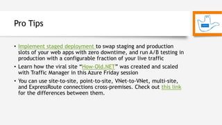 Pro Tips
• Implement staged deployment to swap staging and production
slots of your web apps with zero downtime, and run A/B testing in
production with a configurable fraction of your live traffic
• Learn how the viral site “How-Old.NET” was created and scaled
with Traffic Manager in this Azure Friday session
• You can use site-to-site, point-to-site, VNet-to-VNet, multi-site,
and ExpressRoute connections cross-premises. Check out this link
for the differences between them.
 