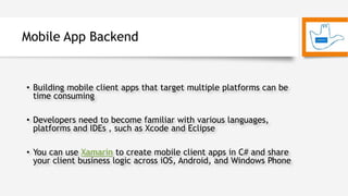 Mobile App Backend
• Building mobile client apps that target multiple platforms can be
time consuming
• Developers need to become familiar with various languages,
platforms and IDEs , such as Xcode and Eclipse
• You can use Xamarin to create mobile client apps in C# and share
your client business logic across iOS, Android, and Windows Phone
 