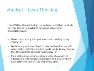 Mindset – Lean Thinking
Lean (SWD or Manufacturing) is a systematic method in which
the core idea is to maximize customer value while
minimizing waste
u Value is everything that your customer is willing to pay
money for
u Waste is any action or step in a process that does not add
value to the customer. In other words, waste is any process
that the customer does not want to pay for
u Flow is the principle of creating a value chain with no
interruption in the production process and a state where
each activity is fully in step with every other
 