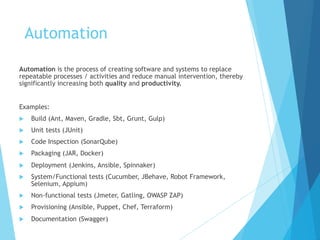 Automation
Automation is the process of creating software and systems to replace
repeatable processes / activities and reduce manual intervention, thereby
significantly increasing both quality and productivity.
Examples:
u Build (Ant, Maven, Gradle, Sbt, Grunt, Gulp)
u Unit tests (JUnit)
u Code Inspection (SonarQube)
u Packaging (JAR, Docker)
u Deployment (Jenkins, Ansible, Spinnaker)
u System/Functional tests (Cucumber, JBehave, Robot Framework,
Selenium, Appium)
u Non-functional tests (Jmeter, Gatling, OWASP ZAP)
u Provisioning (Ansible, Puppet, Chef, Terraform)
u Documentation (Swagger)
 