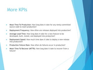More KPIs
u Mean Time To Production: How long does it take for any newly committed
source code to reach production?
u Deployment Frequency: How often are releases deployed into production?
u Average Lead Time: How long does it take for a new feature to be
developed, built, tested, and deployed into production?
u Deployment Speed: How much time does it take to deploy a new release
into production?
u Production Failure Rate: How often do failures occur in production?
u Mean Time To Recover (MTTR): How long does it take to recover from a
failure?
 