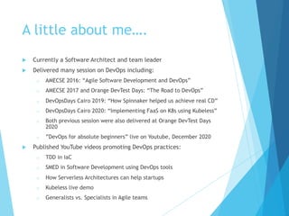 A little about me….
u Currently a Software Architect and team leader
u Delivered many session on DevOps including:
o AMECSE 2016: “Agile Software Development and DevOps”
o AMECSE 2017 and Orange DevTest Days: “The Road to DevOps”
o DevOpsDays Cairo 2019: “How Spinnaker helped us achieve real CD”
o DevOpsDays Cairo 2020: “Implementing FaaS on K8s using Kubeless”
o Both previous session were also delivered at Orange DevTest Days
2020
o ”DevOps for absolute beginners” live on Youtube, December 2020
u Published YouTube videos promoting DevOps practices:
o TDD in IaC
o SMED in Software Development using DevOps tools
o How Serverless Architectures can help startups
o Kubeless live demo
o Generalists vs. Specialists in Agile teams
 