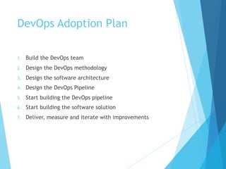 DevOps Adoption Plan
1. Build the DevOps team
2. Design the DevOps methodology
3. Design the software architecture
4. Design the DevOps Pipeline
5. Start building the DevOps pipeline
6. Start building the software solution
7. Deliver, measure and iterate with improvements
 