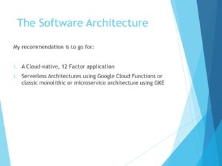 The Software Architecture
My recommendation is to go for:
1. A Cloud-native, 12 Factor application
2. Serverless Architectures using Google Cloud Functions or
classic monolithic or microservice architecture using GKE
 