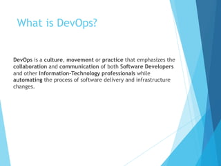 What is DevOps?
DevOps is a culture, movement or practice that emphasizes the
collaboration and communication of both Software Developers
and other Information-Technology professionals while
automating the process of software delivery and infrastructure
changes.
 