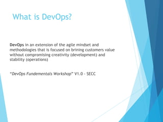 What is DevOps?
DevOps in an extension of the agile mindset and
methodologies that is focused on brining customers value
without compromising creativity (development) and
stability (operations)
“DevOps Fundementals Workshop” V1.0 - SECC
 