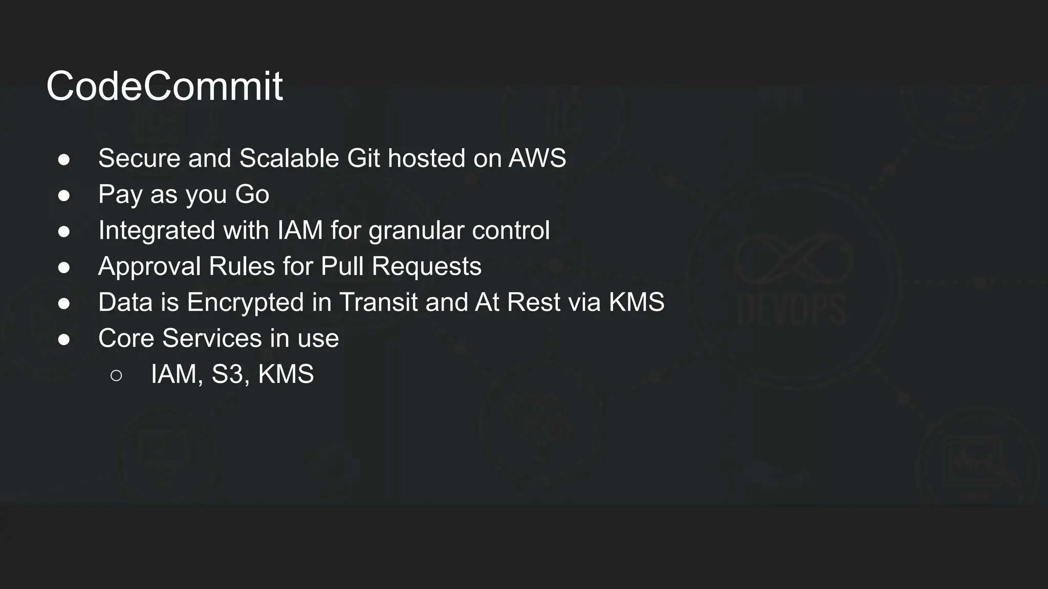CodeCommit ● Secure and Scalable Git hosted on AWS ● Pay as you Go ● Integrated with IAM for granular control ● Approval Rules for Pull Requests ● Data is Encrypted in Transit and At Rest via KMS ● Core Services in use ○ IAM, S3, KMS 