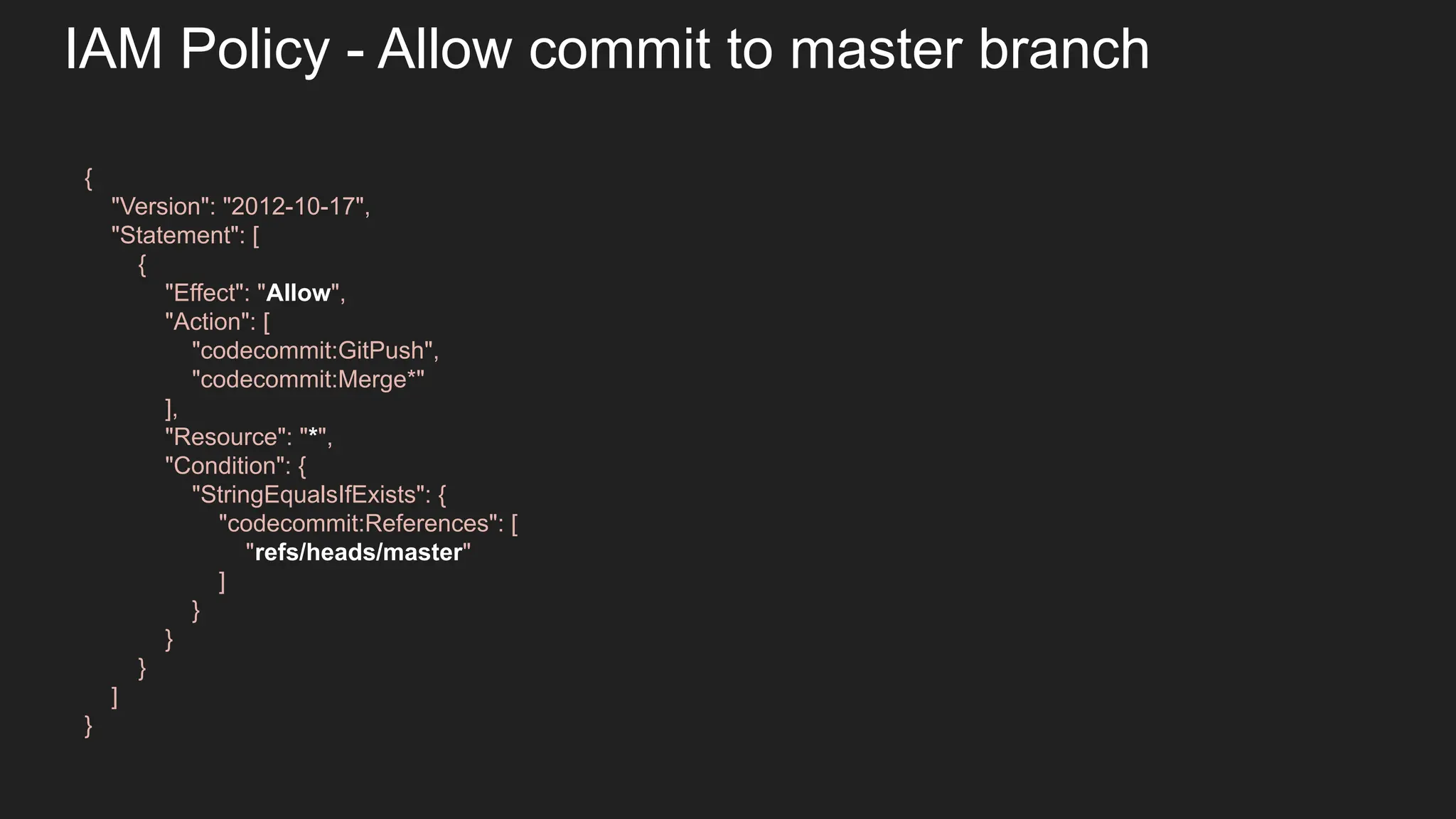 IAM Policy - Allow commit to master branch { "Version": "2012-10-17", "Statement": [ { "Effect": "Allow", "Action": [ "codecommit:GitPush", "codecommit:Merge*" ], "Resource": "*", "Condition": { "StringEqualsIfExists": { "codecommit:References": [ "refs/heads/master" ] } } } ] } 