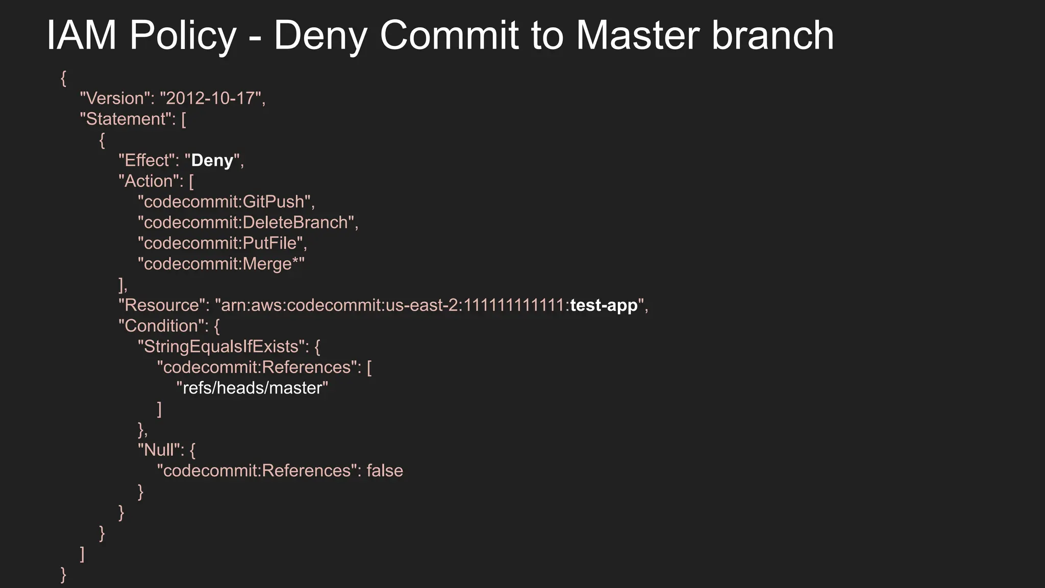 IAM Policy - Deny Commit to Master branch { "Version": "2012-10-17", "Statement": [ { "Effect": "Deny", "Action": [ "codecommit:GitPush", "codecommit:DeleteBranch", "codecommit:PutFile", "codecommit:Merge*" ], "Resource": "arn:aws:codecommit:us-east-2:111111111111:test-app", "Condition": { "StringEqualsIfExists": { "codecommit:References": [ "refs/heads/master" ] }, "Null": { "codecommit:References": false } } } ] } 