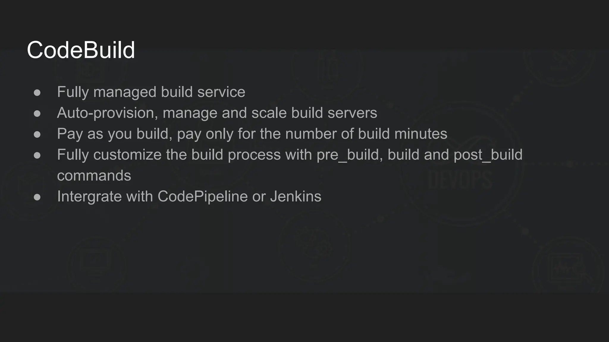CodeBuild ● Fully managed build service ● Auto-provision, manage and scale build servers ● Pay as you build, pay only for the number of build minutes ● Fully customize the build process with pre_build, build and post_build commands ● Intergrate with CodePipeline or Jenkins 