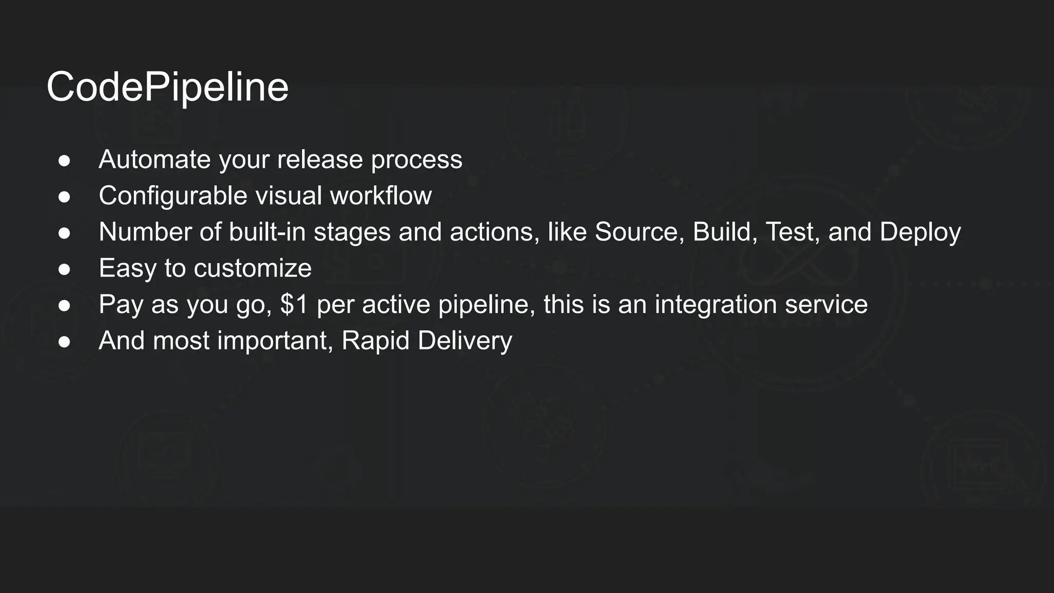CodePipeline ● Automate your release process ● Configurable visual workflow ● Number of built-in stages and actions, like Source, Build, Test, and Deploy ● Easy to customize ● Pay as you go, $1 per active pipeline, this is an integration service ● And most important, Rapid Delivery 