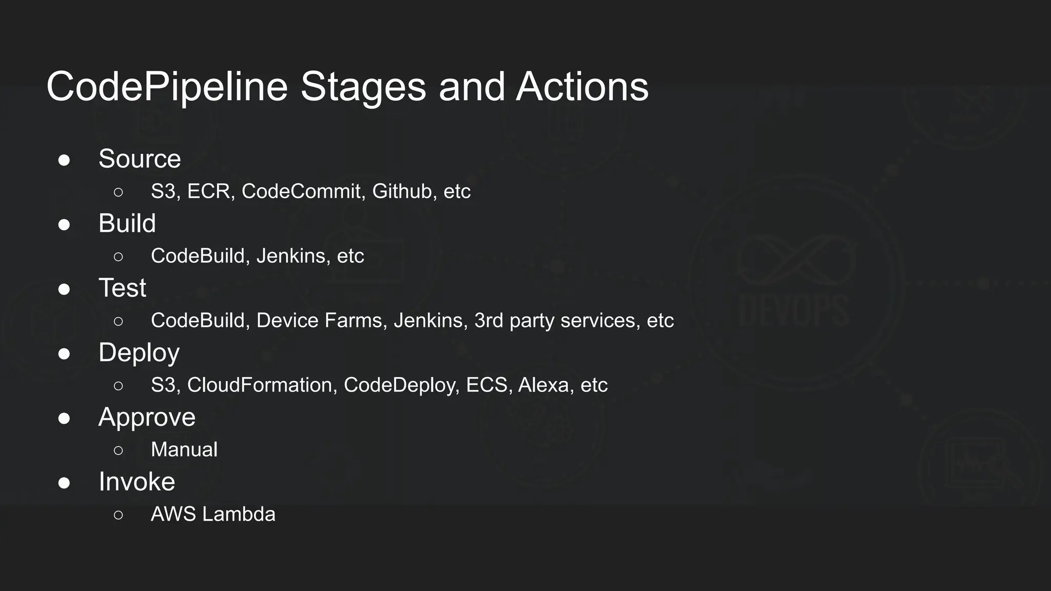 CodePipeline Stages and Actions ● Source ○ S3, ECR, CodeCommit, Github, etc ● Build ○ CodeBuild, Jenkins, etc ● Test ○ CodeBuild, Device Farms, Jenkins, 3rd party services, etc ● Deploy ○ S3, CloudFormation, CodeDeploy, ECS, Alexa, etc ● Approve ○ Manual ● Invoke ○ AWS Lambda 