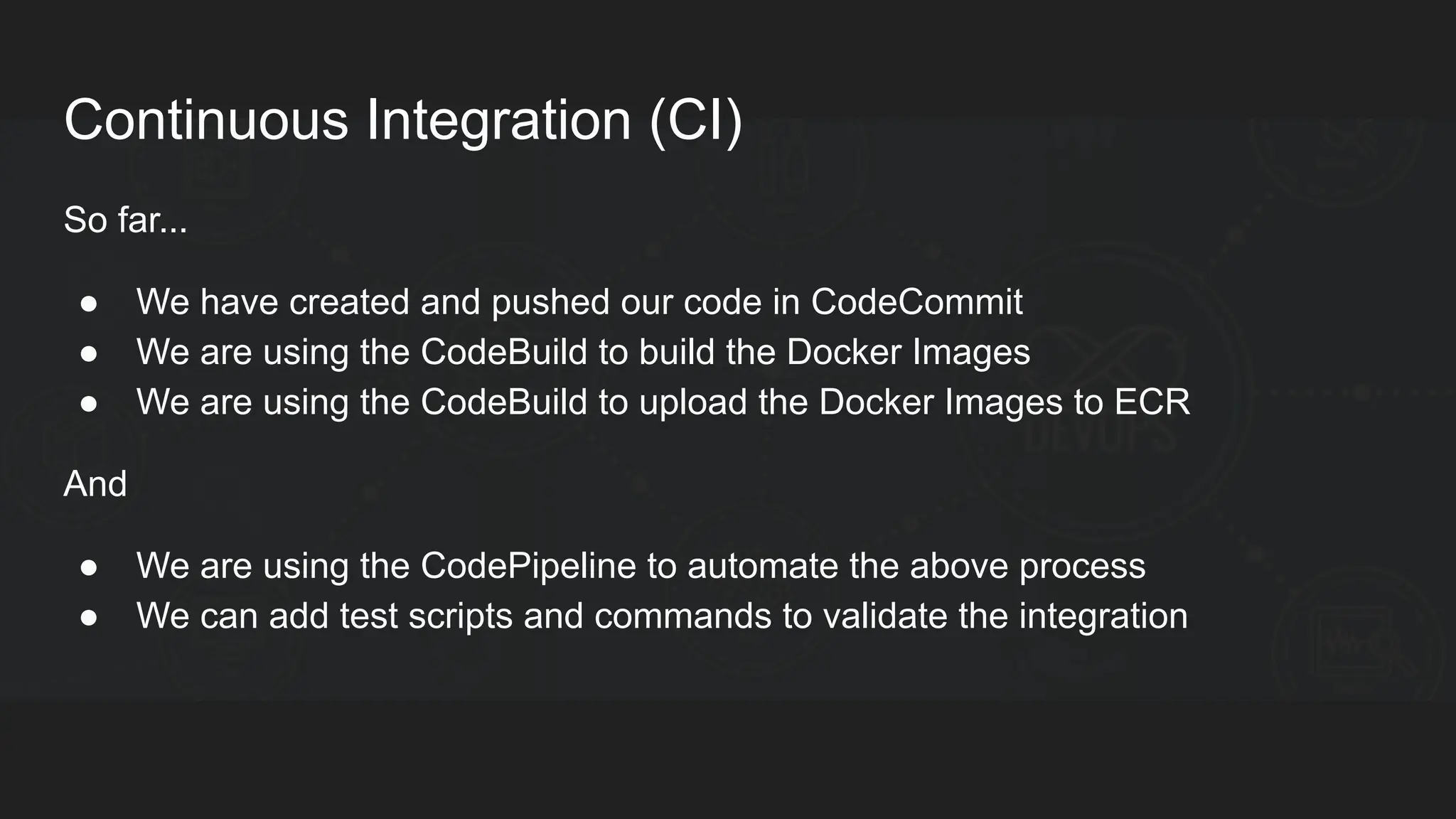 Continuous Integration (CI) So far... ● We have created and pushed our code in CodeCommit ● We are using the CodeBuild to build the Docker Images ● We are using the CodeBuild to upload the Docker Images to ECR And ● We are using the CodePipeline to automate the above process ● We can add test scripts and commands to validate the integration 