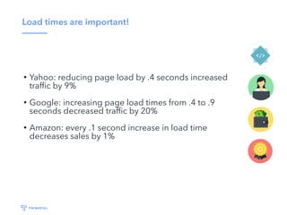 Load times are important!
• Yahoo: reducing page load by .4 seconds increased
trafﬁc by 9%
• Google: increasing page load times from .4 to .9
seconds decreased trafﬁc by 20%
• Amazon: every .1 second increase in load time
decreases sales by 1%
 