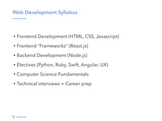 Web Development Syllabus
• Frontend Development (HTML, CSS, Javascript)
• Frontend “Frameworks” (React.js)
• Backend Development (Node.js)
• Electives (Python, Ruby, Swift, Angular, UX)
• Computer Science Fundamentals
• Technical interviews + Career prep
 